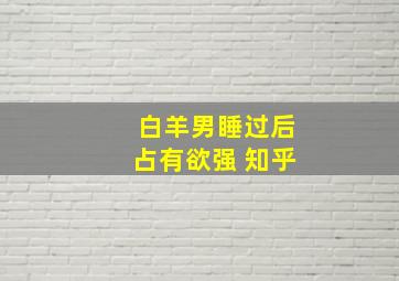 白羊男睡过后占有欲强 知乎